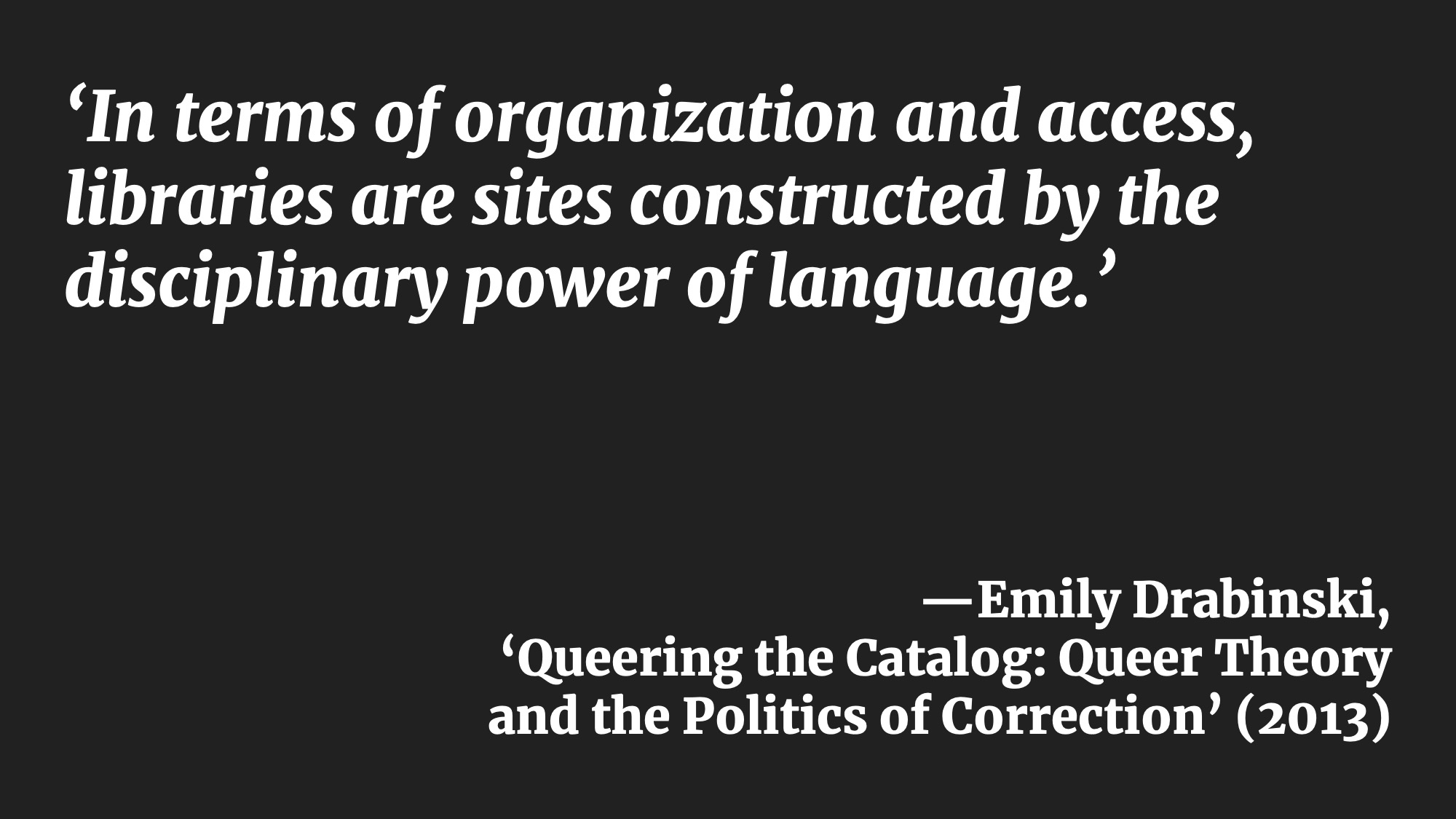 ‘In terms of organization and access, libraries are sites constructed by the disciplinary power of language.’ —Emily Drabinski, ‘Queering the Catalog: Queer Theory and the Politics of Correction’ (2013)