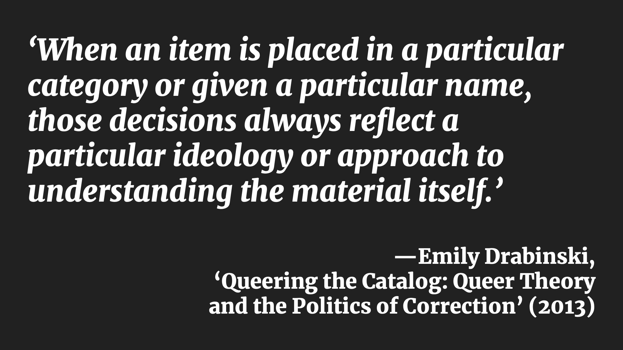 ‘When an item is placed in a particular category or given a particular name, those decisions always reflect a particular ideology or approach to understanding the material itself.’ —Emily Drabinski, ‘Queering the Catalog: Queer Theory and the Politics of Correction’ (2013)