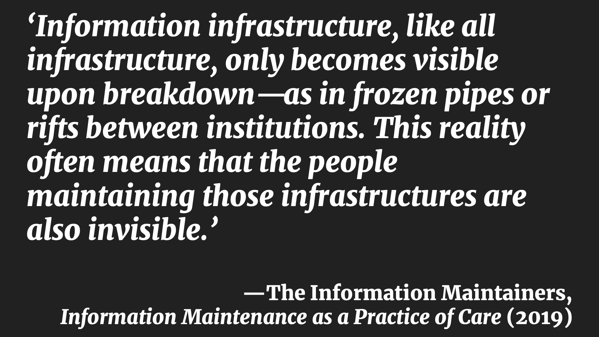 ‘Information infrastructure, like all infrastructure, only becomes visible upon breakdown—as in frozen pipes or rifts between institutions. This reality often means that the people maintaining those infrastructures are also invisible.’ —The Information Maintainers, Information Maintenance as a Practice of Care (2019)