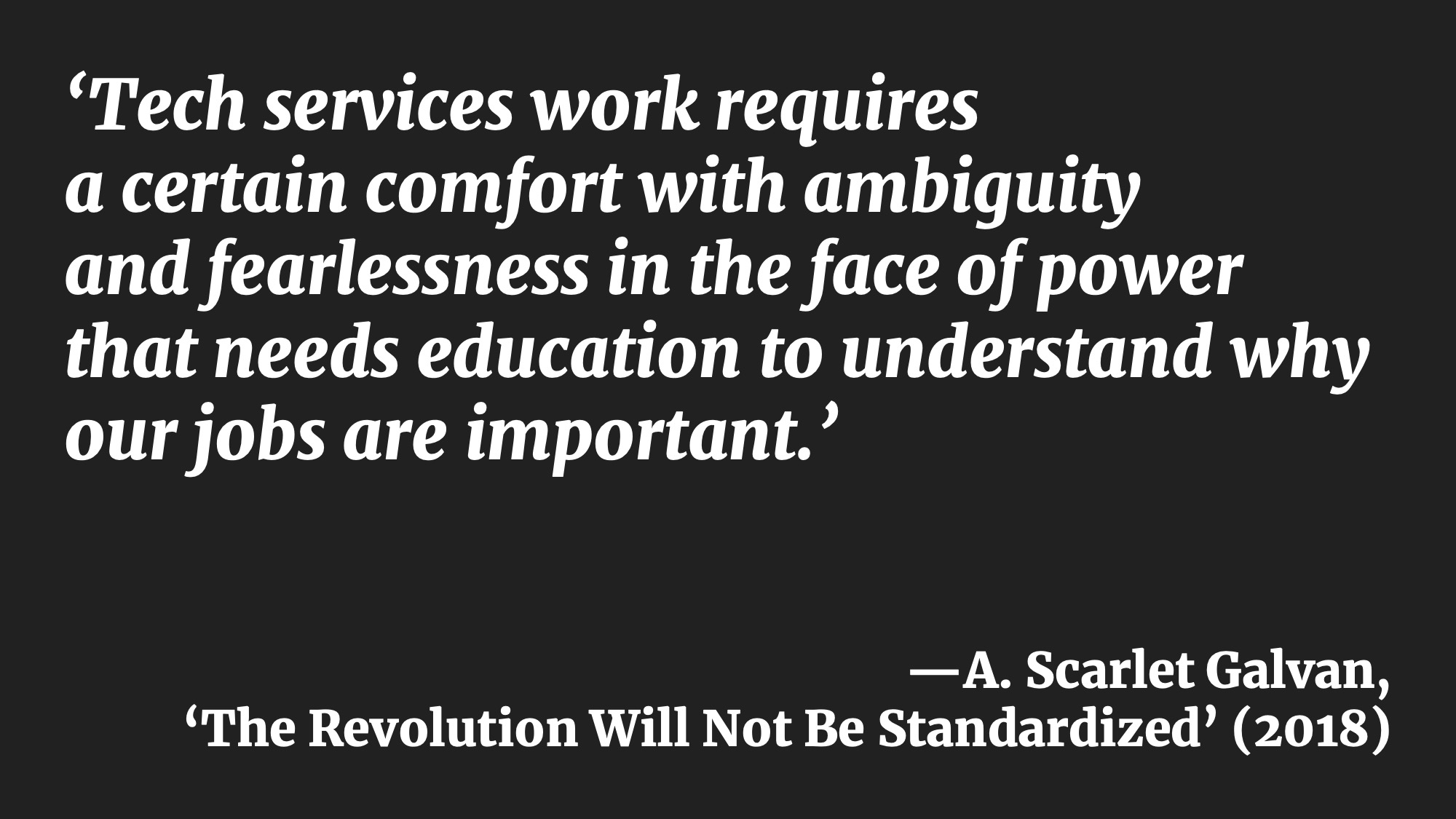 ‘Tech services work requires a certain comfort with ambiguity and fearlessness in the face of power that needs education to understand why our jobs are important.’—A. Scarlet Galvan, ‘The Revolution Will Not Be Standardized’ (2018)