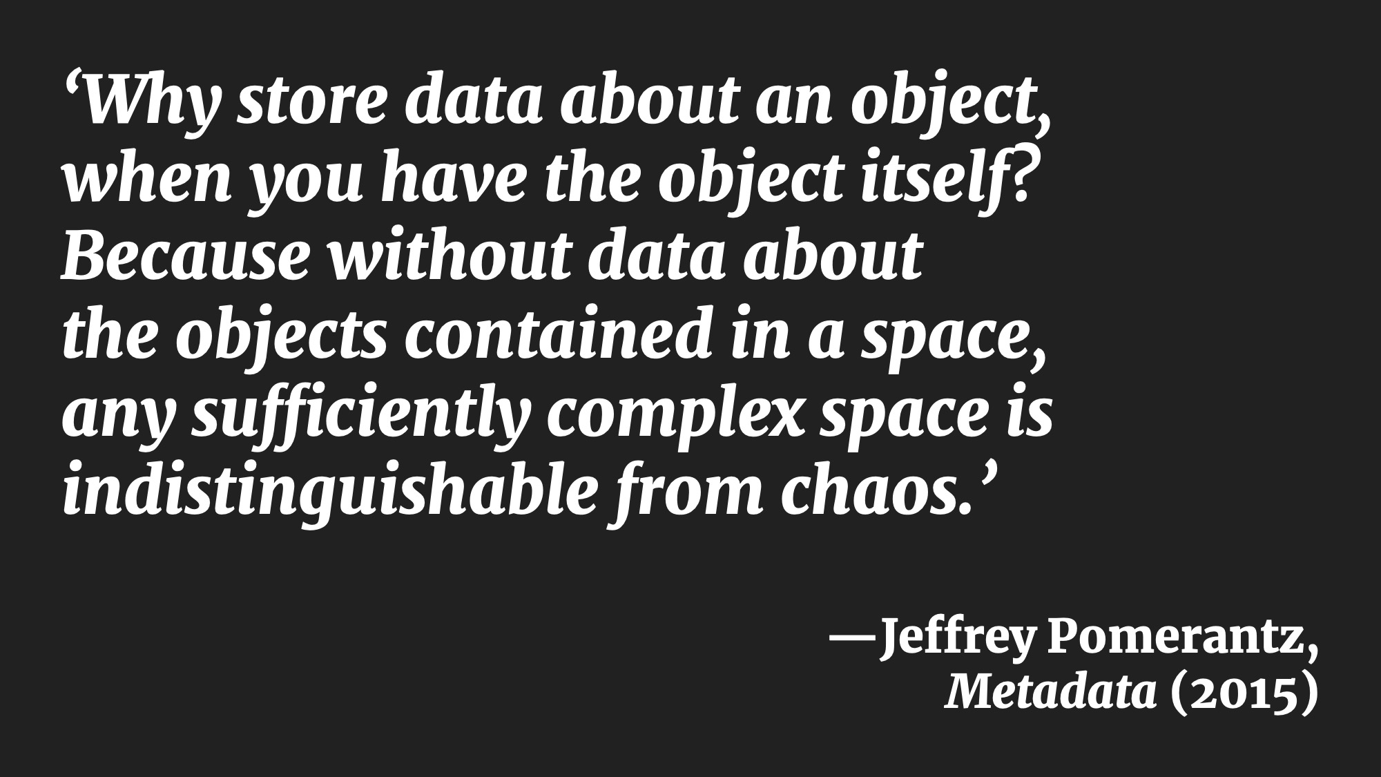 'Why store data about an object, when you have the object itself? Because without data about the objects contained in a space, any sufficiently complex space is indistinguishable from chaos.' —Jeffrey Pomerantz, Metadata (2015)